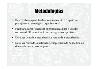 Metodologias 
• Desenvolvidas para facilitar o alinhamento e o apoio ao 
planejamento estratégico organizacional 
• Facilitar a identificação de oportunidades para o uso dos 
recursos de TI na obtenção de vantagens competitivas 
• Deve ser de toda a organização e para toda a organização 
• Deve ser revisada, atualizada e complementada na medida do 
desenvolvimento dos projetos 
 