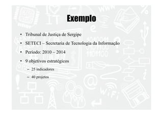Exemplo 
• Tribunal de Justiça de Sergipe 
• SETECI – Secretaria de Tecnologia da Informação 
• Período: 2010 – 2014 
• 9 objetivos estratégicos 
– 25 indicadores 
– 40 projetos 
 