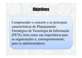 Objetivos 
Compreender o conceito e as principais 
características do Planejamento 
Estratégico de Tecnologia da Informação 
(PETI), bem como sua importância para 
as organizações e, consequentemente, 
para os administradores 
 