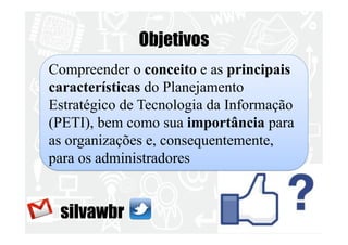 Objetivos 
Compreender o conceito e as principais 
características do Planejamento 
Estratégico de Tecnologia da Informação 
(PETI), bem como sua importância para 
as organizações e, consequentemente, 
para os administradores 
silvawbr 
 