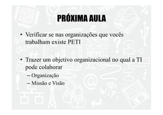 PRÓXIMA AULA 
• Verificar se nas organizações que vocês 
trabalham existe PETI 
• Trazer um objetivo organizacional no qual a TI 
pode colaborar 
– Organização 
– Missão e Visão 

