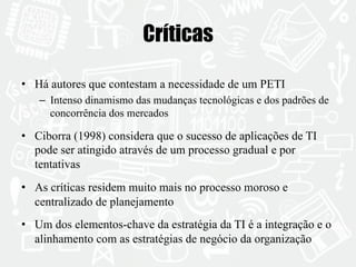 Críticas 
• Há autores que contestam a necessidade de um PETI 
– Intenso dinamismo das mudanças tecnológicas e dos padrões de 
concorrência dos mercados 
• Ciborra (1998) considera que o sucesso de aplicações de TI 
pode ser atingido através de um processo gradual e por 
tentativas 
• As críticas residem muito mais no processo moroso e 
centralizado de planejamento 
• Um dos elementos-chave da estratégia da TI é a integração e o 
alinhamento com as estratégias de negócio da organização 
 