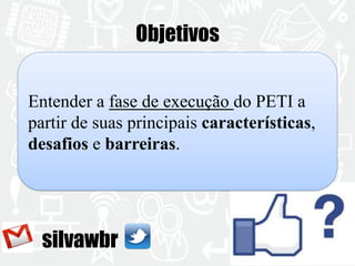 silvawbr 
Objetivos 
Entender a fase de execução do PETI a 
partir de suas principais características, 
desafios e barreiras. 
