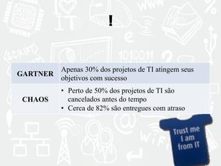 ! 
GARTNER Apenas 30% dos projetos de TI atingem seus 
objetivos com sucesso 
CHAOS 
• Perto de 50% dos projetos de TI são 
cancelados antes do tempo 
• Cerca de 82% são entregues com atraso 
 