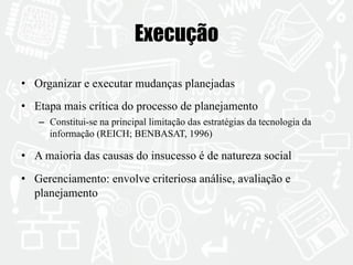 Execução 
• Organizar e executar mudanças planejadas 
• Etapa mais crítica do processo de planejamento 
– Constitui-se na principal limitação das estratégias da tecnologia da 
informação (REICH; BENBASAT, 1996) 
• A maioria das causas do insucesso é de natureza social 
• Gerenciamento: envolve criteriosa análise, avaliação e 
planejamento 
 