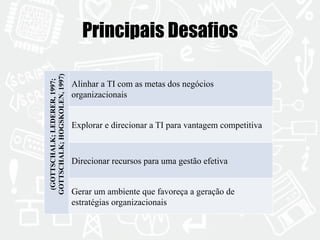 Principais Desafios 
(GOTTSCHALK; LEDERER, 1997; 
GOTTSCHALK; HOGSKOLEN, 1997) 
Alinhar a TI com as metas dos negócios 
organizacionais 
Explorar e direcionar a TI para vantagem competitiva 
Direcionar recursos para uma gestão efetiva 
Gerar um ambiente que favoreça a geração de 
estratégias organizacionais 
 