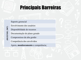 Principais Barreiras 
(REZENDE, 2007) 
Suporte gerencial 
Envolvimento dos usuários 
Disponibilidade de recursos 
Documentação do plano gerado 
Compromisso da alta gestão 
Competência dos envolvidos 
Apoio, monitoramento e competência; 
 