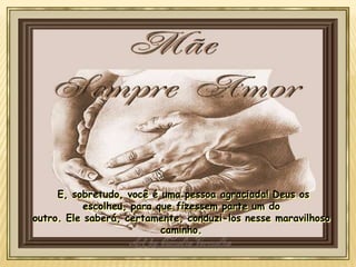 E, sobretudo, você é uma pessoa agraciada! Deus os
escolheu, para que fizessem parte um do
outro. Ele saberá, certamente, conduzi-los nesse maravilhoso
caminho.

 