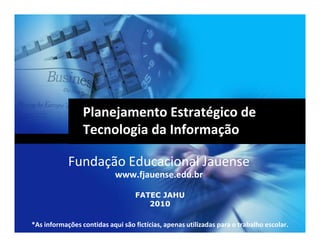 Planejamento Estratégico de
                 Tecnologia da Informação

            Fundação Educacional Jauense
                            www.fjauense.edu.br

                                   FATEC JAHU
                                      2010

*As informações contidas aqui são fictícias, apenas utilizadas para o trabalho escolar.
 