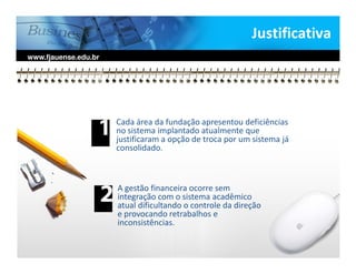 Justificativa
www.fjauense.edu.br




                      Cada área da fundação apresentou deficiências
                      no sistema implantado atualmente que
                      justificaram a opção de troca por um sistema já
                      consolidado.



                      A gestão financeira ocorre sem
                      integração com o sistema acadêmico
                      atual dificultando o controle da direção
                      e provocando retrabalhos e
                      inconsistências.
 