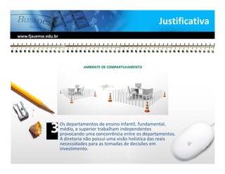 Justificativa
www.fjauense.edu.br




                      Os departamentos de ensino infantil, fundamental,
                      médio, e superior trabalham independentes
                      provocando uma concorrência entre os departamentos.
                      A diretoria não possui uma visão holística das reais
                      necessidades para as tomadas de decisões em
                      investimento.
 