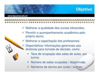 Objetivo
www.fjauense.edu.br




                 Melhorar a qualidade dos cursos oferecidos;
                 Permitir o acompanhamento acadêmico pelo
                 próprio aluno;
                 Melhorar a capacitação dos professores;
                 Disponibilizar informações gerenciais aos
                 diretores para tomada de decisão, como:
                      Taxa de ocupação das salas de aulas, por
                      turma;
                      Número de salas ocupadas / disponíveis;
                      Números de alunos por curso / turmas;
 