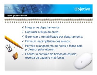 Objetivo
www.fjauense.edu.br




                 Integrar os departamentos;
                 Controlar o fluxo de caixa;
                 Gerenciar a rentabilidade por departamento;
                 Diminuir inadimplência dos alunos;
                 Permitir o lançamento de notas e faltas pelo
                 professor pela internet;
                 Facilitar o controle de bolsas de estudo,
                 reserva de vagas e matrículas;
 