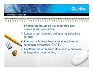 Objetivo
www.fjauense.edu.br




                 Priorizar aberturas de novas turmas para
                 cursos mais procurados;
                 Lançar o currículo dos professores pela área
                 de RH;
                 Integrar os boletos bancários e arquivos de
                 remessas e retornos (CNAB);
                 Controlar requerimentos de alunos e prazo de
                 entrega dos documentos;
 