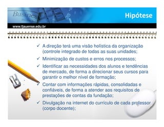 Hipótese
www.fjauense.edu.br




                 A direção terá uma visão holística da organização
                 (controle integrado de todas as suas unidades;
                 Minimização de custos e erros nos processos;
                 Identificar as necessidades dos alunos e tendências
                 de mercado, de forma a direcionar seus cursos para
                 garantir o melhor nível de formação;
                 Contar com informações rápidas, consolidadas e
                 confiáveis, de forma a atender aos requisitos de
                 prestações de contas da fundação;
                 Divulgação na internet do currículo de cada professor
                 (corpo docente);
 