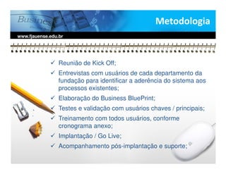 Metodologia
www.fjauense.edu.br




                 Reunião de Kick Off;
                 Entrevistas com usuários de cada departamento da
                 fundação para identificar a aderência do sistema aos
                 processos existentes;
                 Elaboração do Business BluePrint;
                 Testes e validação com usuários chaves / principais;
                 Treinamento com todos usuários, conforme
                 cronograma anexo;
                 Implantação / Go Live;
                 Acompanhamento pós-implantação e suporte;
 