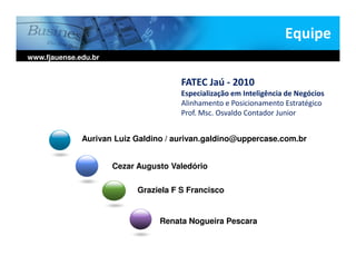 Equipe
www.fjauense.edu.br


                                       FATEC Jaú - 2010
                                       Especialização em Inteligência de Negócios
                                       Alinhamento e Posicionamento Estratégico
                                       Prof. Msc. Osvaldo Contador Junior


              Aurivan Luiz Galdino / aurivan.galdino@uppercase.com.br


                      Cezar Augusto Valedório

                            Graziela F S Francisco


                                 Renata Nogueira Pescara
 