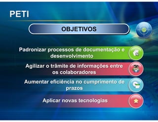 PETI
                 OBJETIVOS


 Padronizar processos de documentação e
             desenvolvimento
   Agilizar o trâmite de informações entre
               os colaboradores
   Aumentar eficiência no cumprimento de
                   prazos

         Aplicar novas tecnologias
 