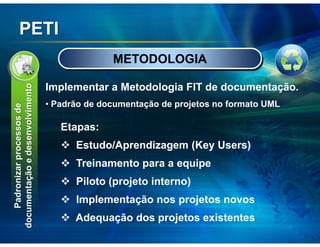 PETI
                                               METODOLOGIA

                                 Implementar a Metodologia FIT de documentação.
documentação e desenvolvimento




                                 • Padrão de documentação de projetos no formato UML
    Padronizar processos de




                                    Etapas:
                                       Estudo/Aprendizagem (Key Users)
                                       Treinamento para a equipe
                                       Piloto (projeto interno)
                                       Implementação nos projetos novos
                                       Adequação dos projetos existentes
 