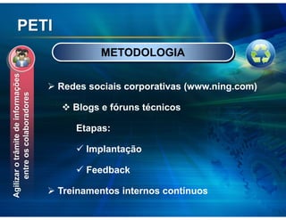 PETI
                                            METODOLOGIA
Agilizar o trâmite de informações




                                    Redes sociais corporativas (www.ning.com)
     entre os colaboradores




                                       Blogs e fóruns técnicos

                                       Etapas:

                                         Implantação

                                         Feedback

                                    Treinamentos internos contínuos
 