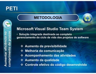 PETI
                                      METODOLOGIA


                         Microsoft Visual Studio Team System
cumprimento de prazos
Aumentar eficiência no




                         • Solução integrada destinada ao completo
                         gerenciamento do ciclo de vida dos projetos de software


                               Aumento da previsibilidade
                               Melhoria da comunicação
                               Acompanhamento das atividades
                               Aumento da qualidade
                               Controle efetivo do código desenvolvido
 
