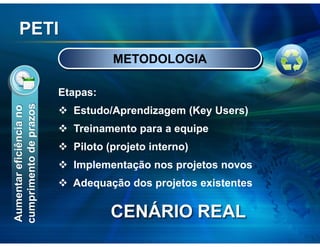 PETI
                                   METODOLOGIA

                         Etapas:
cumprimento de prazos
Aumentar eficiência no




                           Estudo/Aprendizagem (Key Users)
                           Treinamento para a equipe
                           Piloto (projeto interno)
                           Implementação nos projetos novos
                           Adequação dos projetos existentes

                                   CENÁRIO REAL
 