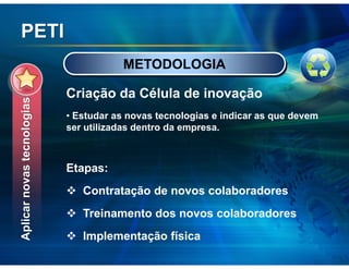 PETI
                                       METODOLOGIA

                            Criação da Célula de inovação
Aplicar novas tecnologias




                            • Estudar as novas tecnologias e indicar as que devem
                            ser utilizadas dentro da empresa.



                            Etapas:
                               Contratação de novos colaboradores
                               Treinamento dos novos colaboradores
                               Implementação física
 