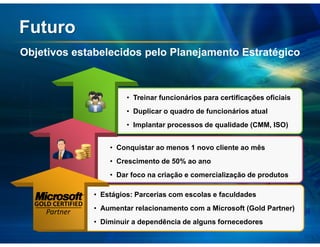 Futuro
Objetivos estabelecidos pelo Planejamento Estratégico



                            • Treinar funcionários para certificações oficiais
                            • Duplicar o quadro de funcionários atual
                            • Implantar processos de qualidade (CMM, ISO)


                       • Conquistar ao menos 1 novo cliente ao mês
                       • Crescimento de 50% ao ano
                       • Dar foco na criação e comercialização de produtos

                   • Estágios: Parcerias com escolas e faculdades
  GOLD CERTIFIED
                   • Aumentar relacionamento com a Microsoft (Gold Partner)
     Partner
                   • Diminuir a dependência de alguns fornecedores
 