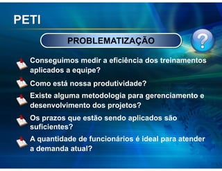 PETI
            PROBLEMATIZAÇÃO

  Conseguimos medir a eficiência dos treinamentos
  aplicados a equipe?
  Como está nossa produtividade?
  Existe alguma metodologia para gerenciamento e
  desenvolvimento dos projetos?
  Os prazos que estão sendo aplicados são
  suficientes?
  A quantidade de funcionários é ideal para atender
  a demanda atual?
 