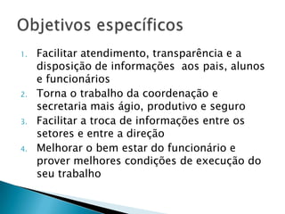 1.

2.
3.
4.

Facilitar atendimento, transparência e a
disposição de informações aos pais, alunos
e funcionários
Torna o trabalho da coordenação e
secretaria mais ágio, produtivo e seguro
Facilitar a troca de informações entre os
setores e entre a direção
Melhorar o bem estar do funcionário e
prover melhores condições de execução do
seu trabalho

 