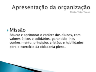  Missão
Educar e aprimorar o caráter dos alunos, com
valores éticos e solidários, garantido-lhes
conhecimento, princípios cristãos e habilidades
para o exercício da cidadania plena.

 