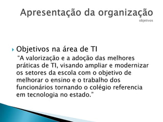

Objetivos na área de TI
“A valorização e a adoção das melhores
práticas de TI, visando ampliar e modernizar
os setores da escola com o objetivo de
melhorar o ensino e o trabalho dos
funcionários tornando o colégio referencia
em tecnologia no estado.”

 