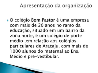 

O colégio Bom Pastor é uma empresa
com mais de 20 anos no ramo da
educação, situado em um bairro da
zona norte, é um colégio de porte
médio ,em relação aos colégios
particulares de Aracaju, com mais de
1000 alunos do maternal ao Ens.
Médio e pre-vestibular.

 