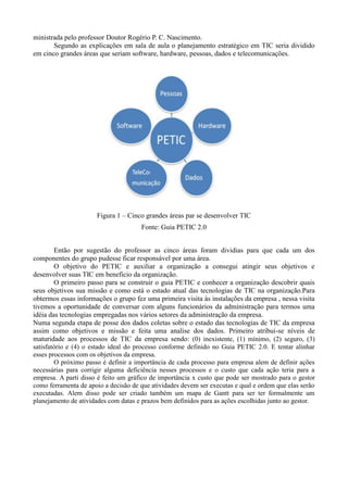 ministrada pelo professor Doutor Rogério P. C. Nascimento.
       Segundo as explicações em sala de aula o planejamento estratégico em TIC seria dividido
em cinco grandes áreas que seriam software, hardware, pessoas, dados e telecomunicações.




                      Figura 1 – Cinco grandes áreas par se desenvolver TIC
                                      Fonte: Guia PETIC 2.0


        Então por sugestão do professor as cinco áreas foram dividias para que cada um dos
componentes do grupo pudesse ficar responsável por uma área.
        O objetivo do PETIC e auxiliar a organização a consegui atingir seus objetivos e
desenvolver suas TIC em beneficio da organização.
        O primeiro passo para se construir o guia PETIC e conhecer a organização descobrir quais
seus objetivos sua missão e como está o estado atual das tecnologias de TIC na organização.Para
obtermos essas informações o grupo fez uma primeira visita às instalações da empresa , nessa visita
tivemos a oportunidade de conversar com alguns funcionários da administração para termos uma
idéia das tecnologias empregadas nos vários setores da administração da empresa.
Numa segunda etapa de posse dos dados coletas sobre o estado das tecnologias de TIC da empresa
assim como objetivos e missão e feita uma analise dos dados. Primeiro atribui-se níveis de
maturidade aos processos de TIC da empresa sendo: (0) inexistente, (1) mínimo, (2) seguro, (3)
satisfatório e (4) o estado ideal do processo conforme definido no Guia PETIC 2.0. E tentar alinhar
esses processos com os objetivos da empresa.
        O próximo passo é definir a importância de cada processo para empresa alem de definir ações
necessárias para corrigir alguma deficiência nesses processos e o custo que cada ação teria para a
empresa. A parti disso é feito um gráfico de importância x custo que pode ser mostrado para o gestor
como ferramenta de apoio a decisão de que atividades devem ser executas e qual e ordem que elas serão
executadas. Alem disso pode ser criado também um mapa de Gantt para ser ter formalmente um
planejamento de atividades com datas e prazos bem definidos para as ações escolhidas junto ao gestor.
 