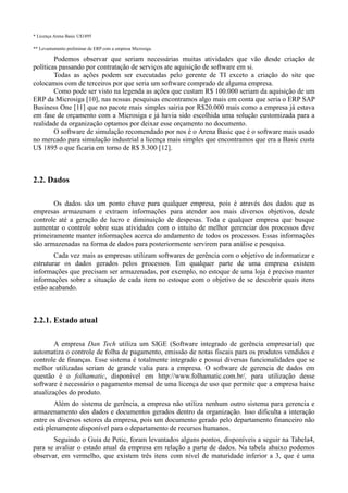 * Licença Arena Basic U$1895

** Levantamento preliminar de ERP com a empresa Microsiga.

        Podemos observar que seriam necessárias muitas atividades que vão desde criação de
políticas passando por contratação de serviços ate aquisição de software em si.
        Todas as ações podem ser executadas pelo gerente de TI exceto a criação do site que
colocamos com de terceiros por que seria um software comprado de alguma empresa.
        Como pode ser visto na legenda as ações que custam R$ 100.000 seriam da aquisição de um
ERP da Microsiga [10], nas nossas pesquisas encontramos algo mais em conta que seria o ERP SAP
Business One [11] que no pacote mais simples sairia por R$20.000 mais como a empresa já estava
em fase de orçamento com a Microsiga e já havia sido escolhida uma solução customizada para a
realidade da organização optamos por deixar esse orçamento no documento.
        O software de simulação recomendado por nos é o Arena Basic que é o software mais usado
no mercado para simulação industrial a licença mais simples que encontramos que era a Basic custa
U$ 1895 o que ficaria em torno de R$ 3.300 [12].



2.2. Dados

       Os dados são um ponto chave para qualquer empresa, pois é através dos dados que as
empresas armazenam e extraem informações para atender aos mais diversos objetivos, desde
controle até a geração de lucro e diminuição de despesas. Toda e qualquer empresa que busque
aumentar o controle sobre suas atividades com o intuito de melhor gerenciar dos processos deve
primeiramente manter informações acerca do andamento de todos os processos. Essas informações
são armazenadas na forma de dados para posteriormente servirem para análise e pesquisa.
        Cada vez mais as empresas utilizam softwares de gerência com o objetivo de informatizar e
estruturar os dados gerados pelos processos. Em qualquer parte de uma empresa existem
informações que precisam ser armazenadas, por exemplo, no estoque de uma loja é preciso manter
informações sobre a situação de cada item no estoque com o objetivo de se descobrir quais itens
estão acabando.



2.2.1. Estado atual

        A empresa Dan Tech utiliza um SIGE (Software integrado de gerência empresarial) que
automatiza o controle de folha de pagamento, emissão de notas fiscais para os produtos vendidos e
controle de finanças. Esse sistema é totalmente integrado e possui diversas funcionalidades que se
melhor utilizadas seriam de grande valia para a empresa. O software de gerencia de dados em
questão é o folhamatic, disponível em http://www.folhamatic.com.br/, para utilização desse
software é necessário o pagamento mensal de uma licença de uso que permite que a empresa baixe
atualizações do produto.
        Além do sistema de gerência, a empresa não utiliza nenhum outro sistema para gerencia e
armazenamento dos dados e documentos gerados dentro da organização. Isso dificulta a interação
entre os diversos setores da empresa, pois um documento gerado pelo departamento financeiro não
está plenamente disponível para o departamento de recursos humanos.
       Seguindo o Guia de Petic, foram levantados alguns pontos, disponíveis a seguir na Tabela4,
para se avaliar o estado atual da empresa em relação a parte de dados. Na tabela abaixo podemos
observar, em vermelho, que existem três itens com nível de maturidade inferior a 3, que é uma
 