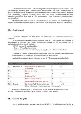 A área de Telecomunicações é uma área de grande importância para qualquer Empresa. Com
toda tecnologia disponível para a comunicação e principalmente, com toda a disponibilidade de
acesso à essas tecnologias, fazer uso das mesmas na Empresa pode trazer benefícios tais como, bem
estar, comodidade e aumento de lucros, para a Dan Tech. Como exemplo desses benefícios
podemos exemplificar: Uma fácil e veloz comunicação com fornecedores, colaboradores e
empreendedores.
        Quando falamos com respeito às Telecomunicações, não estamos nos referindo apenas à
telefonia, mas também à Internet que hoje, sem dúvidas, é um dos grandes meios de Comunicação.



2.5.1. Cenário Atual


       Atualmente a Empresa Dan Tech possui um sistema de PABX comercial fornecido pela
Embratel.
       Há na empresa 06 ramais telefônicos divididos entre os 11 funcionários que trabalham na
administração da empresa. Cada ramal é normalmente utilizado por 02 funcionários. Não há
telefones disponíveis na área de produção.
       O PABX funciona de maneira padrão:
       * Disca-se „0‟ para ligações externas
       * É necessário uma senha de autorização para ligações para celulares e interurbano.

        A Internet da Empresa é uma conexão do tipo banda larga com uma boa taxa de velocidade
        (para os padrões da região norte) e também é fornecida pela Embratel.
        A tabela 10 mostra os processos existentes na área de Telecomunicações na Dan Tech:


Id       Subárea          Processo                                      Maturidade Objetivos
5.1.1    Comunicação      Disponibilidade de Aparelhos                  1              6,1
                          Telefônicos
5.1.2                     Suporte ao Serviço                            3              6
5.1.3                     VOIP                                          0              1,5,6
5.1.4                     Política de Uso                               1              5
5.1.5                     Serviços de Usabilidade                       0              6
5.1.6                     Gerência de Utilização do Serviço             1              6
5.2.7    Internet         Serviços de Rede dentro da Empresa            4              1,5,6
                          Tabela 10: Catálogo de Processos para Área de Telecomunicações

    Os processos vistos na tabela 10, aparecem com as suas respectivas Maturidades e cada
processo é relacionado com o Objetivo da Empresa, e Subárea a que pertence.



2.5.2. Cenário Desejado

        Para o cenário desejado faremos o uso de um PABX-IP (PABX baseado em VOIP), tal
 