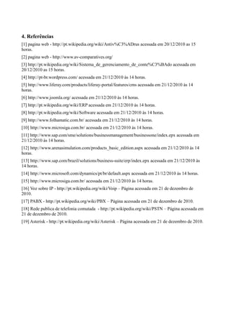 4. Referências
[1] pagina web - http://pt.wikipedia.org/wiki/Antiv%C3%ADrus acessada em 20/12/2010 as 15
horas.
[2] pagina web - http://www.av-comparatives.org/
[3] http://pt.wikipedia.org/wiki/Sistema_de_gerenciamento_de_conte%C3%BAdo acessada em
20/12/2010 as 15 horas.
[4] http://pt-br.wordpress.com/ acessada em 21/12/2010 às 14 horas.
[5] http://www.liferay.com/products/liferay-portal/features/cms acessada em 21/12/2010 às 14
horas.
[6] http://www.joomla.org/ acessada em 21/12/2010 às 14 horas.
[7] http://pt.wikipedia.org/wiki/ERP acessada em 21/12/2010 às 14 horas.
[8] http://pt.wikipedia.org/wiki/Software acessada em 21/12/2010 às 14 horas.
[9] http://www.folhamatic.com.br/ acessada em 21/12/2010 às 14 horas.
[10] http://www.microsiga.com.br/ acessada em 21/12/2010 às 14 horas.
[11] http://www.sap.com/sme/solutions/businessmanagement/businessone/index.epx acessada em
21/12/2010 às 14 horas.
[12] http://www.arenasimulation.com/products_basic_edition.aspx acessada em 21/12/2010 às 14
horas.
[13] http://www.sap.com/brazil/solutions/business-suite/erp/index.epx acessada em 21/12/2010 às
14 horas.
[14] http://www.microsoft.com/dynamics/pt/br/default.aspx acessada em 21/12/2010 às 14 horas.
[15] http://www.microsiga.com.br/ acessada em 21/12/2010 às 14 horas.
[16] Voz sobre IP - http://pt.wikipedia.org/wiki/Voip – Página acessada em 21 de dezembro de
2010.
[17] PABX - http://pt.wikipedia.org/wiki/PBX – Página acessada em 21 de dezembro de 2010.
[18] Rede publica de telefonia comutada - http://pt.wikipedia.org/wiki/PSTN – Página acessada em
21 de dezembro de 2010.
[19] Asterisk - http://pt.wikipedia.org/wiki/Asterisk – Página acessada em 21 de dezembro de 2010.
 