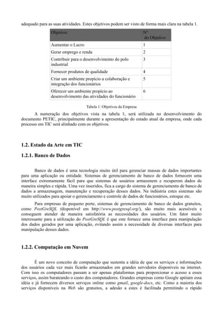 adequado para as suas atividades. Estes objetivos podem ser visto de forma mais clara na tabela 1.
                Objetivo:                                            N°
                                                                     do Objetivo
                Aumentar o Lucro                                     1
                Gerar emprego e renda                                2
                Contribuir para o desenvolvimento do polo            3
                industrial
                Fornecer produtos de qualidade                       4
                Criar um ambiente propício a colaboração e           5
                integração dos funcionários
                Oferecer um ambiente propício ao                     6
                desenvolvimento das atividades do funcionário

                                    Tabela 1: Objetivos da Empresa
       A numeração dos objetivos vista na tabela 1, será utilizada no desenvolvimento do
documento PETIC, principalmente durante a apresentação do estado atual da empresa, onde cada
processo em TIC será alinhado com os objetivos.



1.2. Estado da Arte em TIC
1.2.1. Banco de Dados

        Banco de dados é uma tecnologia muito útil para gerenciar massas de dados importantes
para uma aplicação ou entidade. Sistemas de gerenciamento de banco de dados fornecem uma
interface extremamente fácil para que sistemas de usuários armazenem e recuperem dados de
maneira simples e rápida. Uma vez inseridos, fica a cargo do sistema de gerenciamento de banco de
dados a armazenagem, manutenção e recuperação desses dados. Na indústria estes sistemas são
muito utilizados para apoiar o gerenciamento e controle de dados de funcionários, estoque etc.
        Para empresas de pequeno porte, sistemas de gerenciamento de banco de dados gratuitos,
como PostGreSQL (disponível em http://www.postgresql.org/), são muito mais acessíveis e
conseguem atender de maneira satisfatória as necessidades dos usuários. Um fator muito
interessante para a utilização do PostGreSQL é que este fornece uma interface para manipulação
dos dados gerados por uma aplicação, evitando assim a necessidade de diversas interfaces para
manipulação desses dados.


1.2.2. Computação em Nuvem

       É um novo conceito de computação que sustenta a idéia de que os serviços e informações
dos usuários cada vez mais ficarão armazenados em grandes servidores disponíveis na internet.
Com isso os computadores passam a ser apenas plataformas para proporcionar o acesso a esses
serviços, assim barateando o custo dos computadores. Grandes empresas como Google apóiam essa
idéia e já fornecem diversos serviços online como gmail, google-docs, etc. Como a maioria dos
serviços disponíveis na Web são gratuitos, a adesão a estes é facilitada permitindo o rápido
 