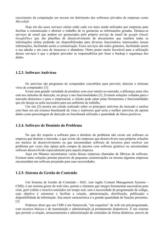 crescimento da computação em nuvem em detrimento dos softwares privados de empresas como
MicroSoft.
         Hoje em dia esses serviços online estão cada vez mais sendo utilizados por empresas para
facilitar a comunicação e abstrair o trabalho de se gerencias as informações geradas. Destaca-se
serviços de email que podem ser gerenciados pelo próprio serviço de email do google Gmail,
GoogleDocs que são planilhas de desenvolvimento de documentos que mantém todas as
informações online podendo ser disponibilizadas para diversos funcionários interessados nessas
informações, facilitando assim a comunicação. Esses serviços são todos gratuitos, facilitando assim
a sua adesão e em caso de insucesso o abandono. Outro ponto muito favorável para a utilização
desses serviços é que o próprio provedor se responsabiliza por fazer o backup e segurança dos
dados.



1.2.3. Software Antivírus

       Os antivírus são programas de computador concebidos para prevenir, detectar e eliminar
vírus de computador. [1]
       Existe uma grande variedade de produtos com esse intuito no mercado, a diferença entre eles
está nos métodos de detecção, no preço e nas funcionalidades [1]. Existem soluções voltadas para o
mercado domestico e para o empresarial, o cliente pode optar pelas ferramentas e funcionalidades
que ele deseja ou acha necessária para seu ambiente de trabalho.
       Um site [2] mostra um estudo realizado sobre os principais antivírus do mercado e analisa
com base em um extenso benchmark de vírus e malweres qual seria o melhor antivírus ele aponta
dados como porcentagem de detecção no benchmark utilizado e quantidade de falsos positivos.


1.2.4. Software de Domínio do Problema

       No que diz respeito a software para o domínio do problema não existe um software ou
empresa que domine o mercado, o que existe são empresas que desenvolvem suas próprias soluções
em núcleos de desenvolvimento ou que encomendam software de terceiros para resolver seu
problema por vezes elas optam pela compra de pacotes com software genérico ou encomendam
software desenvolvido especialmente para aquela empresa.
       Aqui em Manaus encontramos varias dessas empresas chamadas de fábricas de software.
Existem tanto soluções prontas passiveis de pequenas customizações ou mesmo algumas empresas
encomendam um software projetado para suas necessidades.


1.2.5. Sistema de Gestão de Conteúdo

        Um Sistema de Gestão de Conteúdo - SGC, (em inglês Content Management Systems -
CMS), é um sistema gestor de web sites, portais e intranets que integra ferramentas necessárias para
criar, gerir (editar e inserir) conteúdos em tempo real, sem a necessidade de programação de código,
cujo objetivo é estruturar e facilitar a criação, administração, distribuição, publicação e
disponibilidade da informação. Sua maior característica é a grande quantidade de funções presentes.
[3]
        Podemos dizer que um CMS é um framework, “um esqueleto” de web site pré-programado,
com recursos básicos e de manutenção e administração já prontamente disponíveis. É um sistema
que permite a criação, armazenamento e administração de conteúdos de forma dinâmica, através de
 