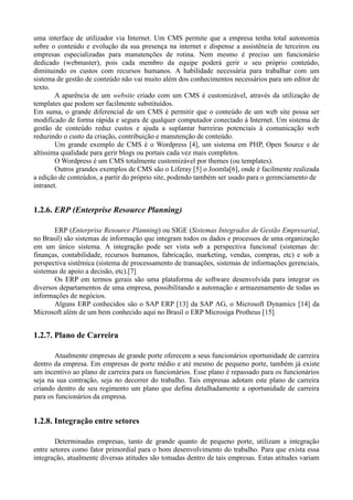uma interface de utilizador via Internet. Um CMS permite que a empresa tenha total autonomia
sobre o conteúdo e evolução da sua presença na internet e dispense a assistência de terceiros ou
empresas especializadas para manutenções de rotina. Nem mesmo é preciso um funcionário
dedicado (webmaster), pois cada membro da equipe poderá gerir o seu próprio conteúdo,
diminuindo os custos com recursos humanos. A habilidade necessária para trabalhar com um
sistema de gestão de conteúdo não vai muito além dos conhecimentos necessários para um editor de
texto.
        A aparência de um website criado com um CMS é customizável, através da utilização de
templates que podem ser facilmente substituídos.
Em suma, o grande diferencial de um CMS é permitir que o conteúdo de um web site possa ser
modificado de forma rápida e segura de qualquer computador conectado à Internet. Um sistema de
gestão de conteúdo reduz custos e ajuda a suplantar barreiras potenciais à comunicação web
reduzindo o custo da criação, contribuição e manutenção de conteúdo.
        Um grande exemplo de CMS é o Wordpress [4], um sistema em PHP, Open Source e de
altíssima qualidade para gerir blogs ou portais cada vez mais completos.
        O Wordpress é um CMS totalmente customizável por themes (ou templates).
        Outros grandes exemplos de CMS são o Liferay [5] o Joomla[6], onde é facilmente realizada
a edição de conteúdos, a partir do próprio site, podendo também ser usado para o gerenciamento de
intranet.


1.2.6. ERP (Enterprise Resource Planning)

       ERP (Enterprise Resource Planning) ou SIGE (Sistemas Integrados de Gestão Empresarial,
no Brasil) são sistemas de informação que integram todos os dados e processos de uma organização
em um único sistema. A integração pode ser vista sob a perspectiva funcional (sistemas de:
finanças, contabilidade, recursos humanos, fabricação, marketing, vendas, compras, etc) e sob a
perspectiva sistêmica (sistema de processamento de transações, sistemas de informações gerenciais,
sistemas de apoio a decisão, etc).[7]
       Os ERP em termos gerais são uma plataforma de software desenvolvida para integrar os
diversos departamentos de uma empresa, possibilitando a automação e armazenamento de todas as
informações de negócios.
       Alguns ERP conhecidos são o SAP ERP [13] da SAP AG, o Microsoft Dynamics [14] da
Microsoft além de um bem conhecido aqui no Brasil o ERP Microsiga Protheus [15].


1.2.7. Plano de Carreira

       Atualmente empresas de grande porte oferecem a seus funcionários oportunidade de carreira
dentro da empresa. Em empresas de porte médio e até mesmo de pequeno porte, também já existe
um incentivo ao plano de carreira para os funcionários. Esse plano é repassado para os funcionários
seja na sua contração, seja no decorrer do trabalho. Tais empresas adotam este plano de carreira
criando dentro de seu regimento um plano que defina detalhadamente a oportunidade de carreira
para os funcionários da empresa.


1.2.8. Integração entre setores

        Determinadas empresas, tanto de grande quanto de pequeno porte, utilizam a integração
entre setores como fator primordial para o bom desenvolvimento do trabalho. Para que exista essa
integração, atualmente diversas atitudes são tomadas dentro de tais empresas. Estas atitudes variam
 