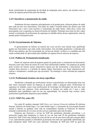 desde centralização da organização da atividade de integração entre setores, até reuniões entre os
setores da empresa promovidas pela alta direção.


1.2.9. Incentivos a manutenção da saúde

       Atualmente diversas empresas, principalmente as de grande porte, oferecem planos de saúde
para cada um dos seus funcionários. Este plano de saúde é incluído dentro dos direitos que cada
funcionário tem e serve como incentivo a manutenção da saúde destes. Além disso, existe uma
preocupação com a segurança no desenvolvimento do trabalho. Pensando nisso hoje em dia é super
normal a contratação de profissionais de segurança no trabalho dentro dessas organizações, tanto de
grande quanto de pequeno porte.


1.2.10. Gerenciamento de Talentos.
       O gerenciamento de talentos na maioria das vezes envolve uma seleção mais qualificada
quanto aos funcionários que estão sendo selecionados. Esta atividade geralmente é realizada pelo
RH de uma empresa, que fica encarregada em, na hora da seleção, verificar se o candidato que está
sendo avaliado pode ser aproveitado para trabalhar em alguma área de interesse da empresa.

1.2.11. Política de Treinamento/atualização
        Dentro de empresas tanto de pequeno quanto de grande porte, o treinamento de funcionários
funciona como uma forma de ensino de como fazer determinado trabalho. Em empresas de grande
porte existem até mesmo setores responsáveis apenas por dar treinamento a funcionários. Uma
variante deste processo é a inclusão de apenas alguns funcionários que ficam responsáveis por
realizar o treinamento a medida que seja necessário. Tal estratégia é muito utilizada por empresas
menores.

1.2.12. Profissionais técnicos em áreas especificas
        Atualmente a demanda por profissionais técnicos especializados em determinada áreas tem
sido muito necessário dentro de empresas de grande, médio e pequeno porte. Profissionais de
segurança no trabalho, assim como profissionais de tecnologia da informação são dois dos mais
solicitados para tais empresas. Estes profissionais se formam em média em 2 anos e estão
habilitados para trabalharem cada um em sua especialidade. No mercado hoje existem vários
profissionais qualificados disponíveis para trabalho.

1.2.13. VOIP (Voz sobre IP)

        Voz sobre IP, também chamado VoIP (Voice over Internet Protocol), telefonia IP, telefonia
Internet, telefonia em banda larga e voz sobre banda larga é o roteamento de conversação humana
usando a Internet ou qualquer outra rede de computadores baseada no Protocolo de Internet,
tornando a transmissão de voz mais um dos serviços suportados pela rede de dados.
        Empresas que fornecem o serviço de VoIP são geralmente chamadas provedoras, e os
protocolos usados para transportar os sinais de voz em uma rede IP são geralmente chamados
protocolos VoIP. Existe uma redução de custo devido ao uso de uma única rede para carregar dados
e voz, especialmente quando os utilizadores já possuem uma rede com capacidade subutilizada, que
pode transportar dados VoIP sem custo adicional. Chamadas de VoIP para VoIP no geral são
 