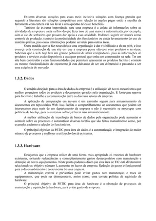 Existem diversas soluções para essas meio inclusive soluções com licença gratuita que
segundo a literatura são soluções competitivas com relação às opções pagas então a escolha da
ferramenta com certeza vai nos levar a uma questão de custo benefício.
       Também de extrema importância para uma empresa é a coleta de informações sobre as
atividades da empresa e nada melhor do que fazer isso de uma maneira automatizada, por exemplo,
com o uso de softwares que possam dar apoio a essa atividade. Podemos sugerir atividades como
controle de produção, controle da produtividade dos funcionários ou ainda levantamento do uso de
matérias primas, pois essas informações poderão ser úteis para outras áreas.
       Outra medida que se faz necessária a uma organização é dar visibilidade a ela na web, e isso
começa pela construção de um site em que a empresa possa oferecer seus produtos e serviços.
Sabemos que a web hoje tem um grande potencial de atrair compradores, pois as informações de
produtos e serviços estão disponíveis a qualquer pessoal que tenha um computador na rede. Ter um
site bem construído e com funcionalidades que permitam apresentar os produtos facilita o contado
ou mesmo funcionalidades de orçamento já esta deixando de ser um diferencial e passando a ser
uma exigência do mercado.


1.3.2. Dados

       O cenário desejado para a área de dados da empresa é a utilização de novos mecanismos que
melhor gerenciem todos os produtos e documentos gerados pela organização. E forneçam suporte
para facilitar o trabalho e a comunicação entre os diversos setores da empresa.
        A aplicação de computação em nuvem é um caminho seguro para armazenamento de
documentos em repositórios Web. Isso facilita o compartilhamento de documentos que podem ser
interessantes para mais de um departamento da empresa e não é necessário se preocupar com
políticas de backup, pois os sistemas online já fazem isso automaticamente.
       A melhor utilização da tecnologia de banco de dados pela organização pode aumentar o
controle sobre os processos e automatizar diversas tarefas que são feitas manualmente como, por
exemplo, cadastro e seleção de funcionários.
      O principal objetivo da PETIC para área de dados é a automatização e integração do maior
número de processos e melhorar a utilização dos já existentes.


1.3.3. Hardware

       Desejamos que a empresa utilize de uma forma mais apropriada os recursos de hardware
existentes, evitando redundâncias e conseqüentemente gastos desnecessários com manutenção e
obtenção de novos equipamentos. Neste ponto podemos dizer que esta área de TIC está diretamente
relacionado ao objetivo número 1, aumentar os lucros da empresa. Redução de gastos é fundamental
para o desenvolvimento e crescimento de uma empresa.
       A manutenção correta e preventiva pode evitar gastos com manutenção e troca de
equipamentos, que pode ser desnecessário, assim como, uma correta política de aquisição de
hardware.
       O principal objetivo de PETIC para área de hardware é a obtenção de processos de
manutenção e aquisição de hardware, para evitar gastos da empresa.
 