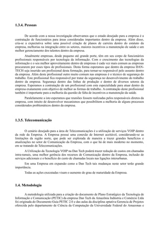 1.3.4. Pessoas

        De acordo com a nossa investigação observamos que o estado desejado para a empresa é a
contratação de funcionários para áreas consideradas importantes dentro da empresa. Além disso,
cria-se a expectativa sobre uma possível criação de planos de carreira dentro do estatuto da
empresa, melhorias na integração entre os setores, maiores incentivos a manutenção de saúde e um
melhor gerenciamento dos talentos dentro da empresa.
        Atualmente empresas, desde pequeno até grande porte, têm em seu corpo de funcionários
profissionais responsáveis por tecnologia da informação. Com o crescimento das tecnologias da
informação e o seu melhor aproveitamento dentro de empresas é cada vez mais comum as empresas
procurarem por esses tipos de profissionais. Desta forma esperamos que dentro da empresa DAN-
TECH seja inserido um profissional desta formação, para tornar-se responsável pelo assunto dentro
da empresa. Além deste profissional outro muito comum nas empresas é o técnico de segurança do
trabalho. Este profissional fica responsável por tratar da segurança no desenvolvimento do trabalho
dentro da empresa. Segurança dentro das linhas de produção e dentro de diversos setores da
empresa. Esperamos a contratação de um profissional com esta especialidade para atuar dentro da
empresa exatamente com objetivo de melhor as formas de trabalho. A contratação deste profissional
também é importante para a melhoria da questão de falta de incentivos a manutenção da saúde.
       Paralelamente a isto esperamos que reuniões fossem realizadas pelos responsáveis diretos da
empresa, com intuito de desenvolver mecanismos que possibilitem a melhoria de alguns processos
considerados problemáticos dentro da empresa.



1.3.5. Telecomunicação

        O cenário desejado para a área de Telecomunicações é a utilização de serviços VOIP dentro
da rede da Empresa. A Empresa possui uma conexão de Internet aceitável, considerando-se as
limitações da região norte, que pode ser explorada de maneira a trazer grandes benefícios e
atualizações no setor de Comunicação da Empresa, com o que há de mais moderno no momento,
em se tratando de Telecomunicações.
        A Utilização da Tecnologia VOIP na Dan Tech poderá trazer redução de custos em chamadas
intra-ramais, uma melhor gerência dos recursos de Comunicação dentro da Empresa, inclusão de
serviços adicionais e o benefício do custo de chamadas locais nas ligações interurbanas.
       Em uma Empresa em expansão como a Dan Tech tais mudanças neste setor terão grande
importância.
       Todas as ações executadas visam o aumento do grau de maturidade da Empresa.


1.4. Metodologia

        A metodologia utilizada para a criação do documento de Plano Estratégico da Tecnologia de
Informação e Comunicação (PETIC) da empresa Dan Tech da Amazônia Indústria e Comércio Ltda
foi originada do Documento Guia PETIC 2.0 e das aulas da disciplina optativa Gerencia de Projetos
oferecida pelo departamento de Ciência da Computação da Universidade Federal do Amazonas e
 