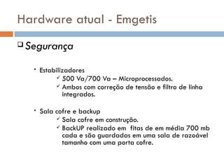 Hardware atual - Emgetis
   Segurança
     •   Estabilizadores
               500 Va/700 Va – Microprocessados.
               Ambos com correção de tensão e filtro de linha
                 integrados.

     •   Sala cofre e backup
               Sala cofre em construção.
               BackUP realizado em fitas de em média 700 mb
                cada e são guardadas em uma sala de razoável
                tamanho com uma porta cofre.
 