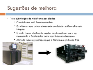 Sugestões de melhora
•   Total substituição do mainframe por blades
        • O mainframe está ficando obsoleto
        • Os sistemas que rodam atualmente nas blades estão muito mais
          íntegros
        • O main frame atualmente precisa de 4 monitores para ser
          manuseado e funcionários para operá-lo exclusivamente
        • Além de todas as vantagens que a tecnologia em blade traz
 