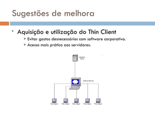 Sugestões de melhora
•   Aquisição e utilização do Thin Client
       Evitar gastos desnecessários com software corporativo.
       Acesso mais prático aos servidores.
 