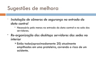 Sugestões de melhora
•   Instalação de câmeras de segurança na entrada do
    data control
      •   Necessário pelo menos na entrada do data control e na sala dos
          servidores.
•   Re-organização dos desktops servidores das sedes no
    interior
       Estão  todos(aproximadamente 20) atualmente
          empilhados em uma prateleira, correndo o risco de um
          acidente.
 