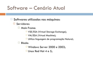 Software – Cenário Atual
    Softwares utilizados nas máquinas:
        Servidores:
           Main Frame:
                    VSE/ESA (Virtual Storage Exchange);
                    VM/ESA (Virtual Machine);
                    Utiliza linguagem de programação Natural;
             Blade:
                   Windows Server 2000 e 2003;

                   Linux Red Hat 4 e 5;
 