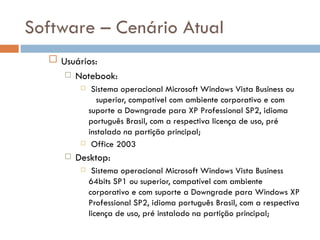 Software – Cenário Atual
   Usuários:
      Notebook:
              Sistema operacional Microsoft Windows Vista Business ou
                 superior, compatível com ambiente corporativo e com
              suporte a Downgrade para XP Professional SP2, idioma
              português Brasil, com a respectiva licença de uso, pré
              instalado na partição principal;
              Office 2003
        Desktop:
              Sistema operacional Microsoft Windows Vista Business
              64bits SP1 ou superior, compatível com ambiente
              corporativo e com suporte a Downgrade para Windows XP
              Professional SP2, idioma português Brasil, com a respectiva
              licença de uso, pré instalado na partição principal;
 