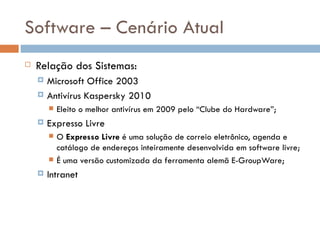 Software – Cenário Atual
   Relação dos Sistemas:
       Microsoft Office 2003
       Antivírus Kaspersky 2010
           Eleito o melhor antivírus em 2009 pelo “Clube do Hardware”;
       Expresso Livre
           O Expresso Livre é uma solução de correio eletrônico, agenda e
            catálogo de endereços inteiramente desenvolvida em software livre;
           É uma versão customizada da ferramenta alemã E-GroupWare;
       Intranet
 